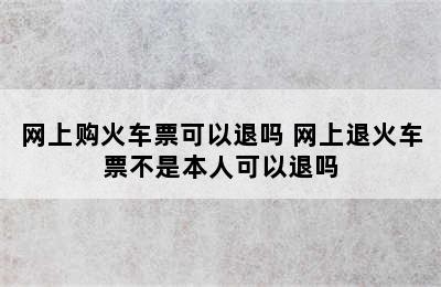 网上购火车票可以退吗 网上退火车票不是本人可以退吗